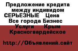 Предложение кредита между индивидом СЕРЬЕЗНЫЕ › Цена ­ 0 - Все города Бизнес » Услуги   . Крым,Красногвардейское